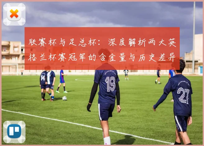 联赛杯与足总杯：深度解析两大英格兰杯赛冠军的含金量与历史差异