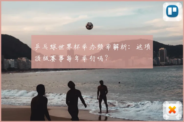 乒乓球世界杯举办频率解析：这项顶级赛事每年举行吗？