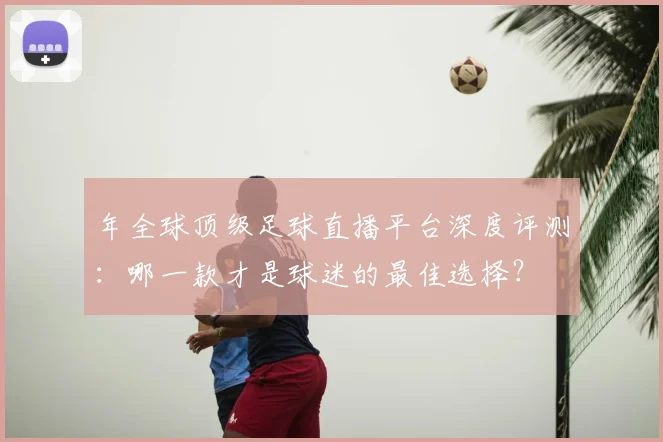 年全球顶级足球直播平台深度评测：哪一款才是球迷的最佳选择？