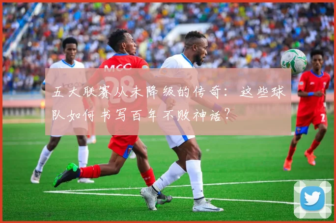 五大联赛从未降级的传奇：这些球队如何书写百年不败神话？