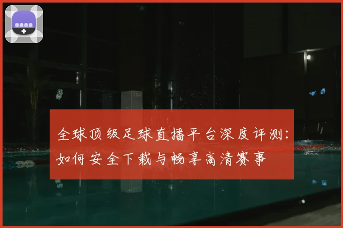 全球顶级足球直播平台深度评测：如何安全下载与畅享高清赛事