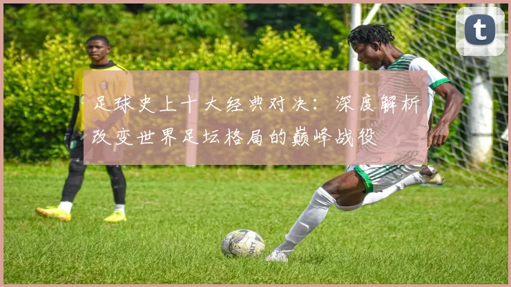 足球史上十大经典对决：深度解析改变世界足坛格局的巅峰战役