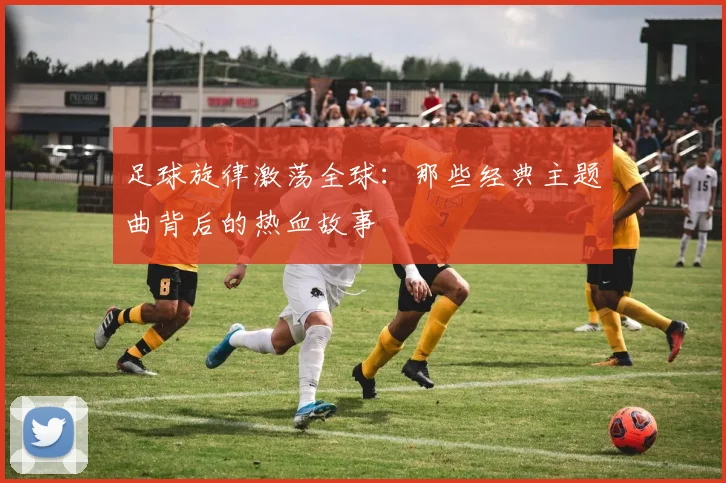 足球旋律激荡全球：那些经典主题曲背后的热血故事
