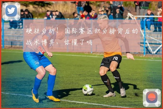 硬核分析！国际赛区积分榜背后的战术博弈，你懂了吗