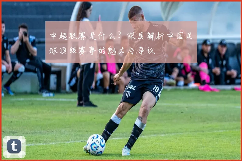 中超联赛是什么?深度解析中国足球顶级赛事的魅力与争议