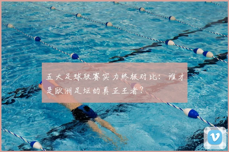 五大足球联赛实力终极对比：谁才是欧洲足坛的真正王者？