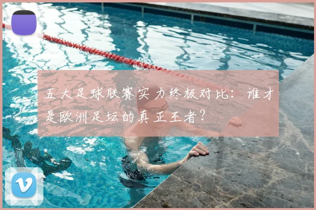 五大足球联赛实力终极对比：谁才是欧洲足坛的真正王者？