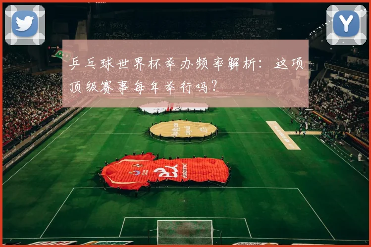 乒乓球世界杯举办频率解析:这项顶级赛事每年举行吗?