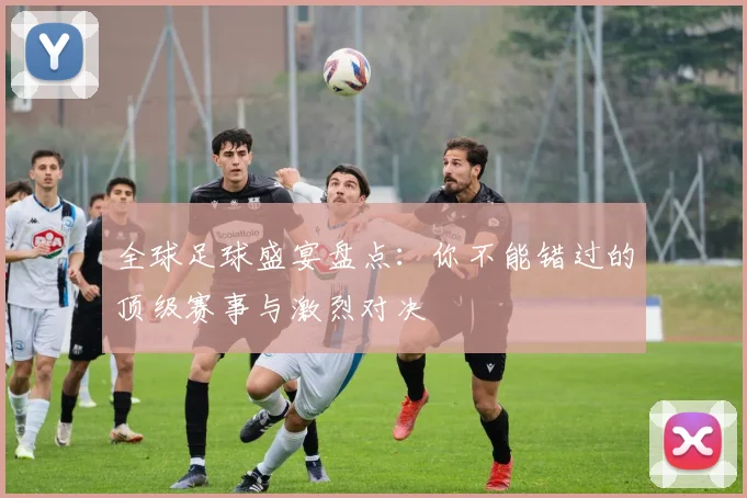 全球足球盛宴盘点：你不能错过的顶级赛事与激烈对决