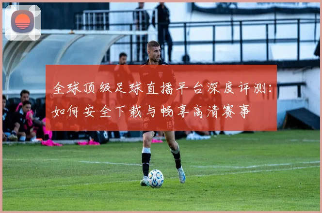 全球顶级足球直播平台深度评测：如何安全下载与畅享高清赛事